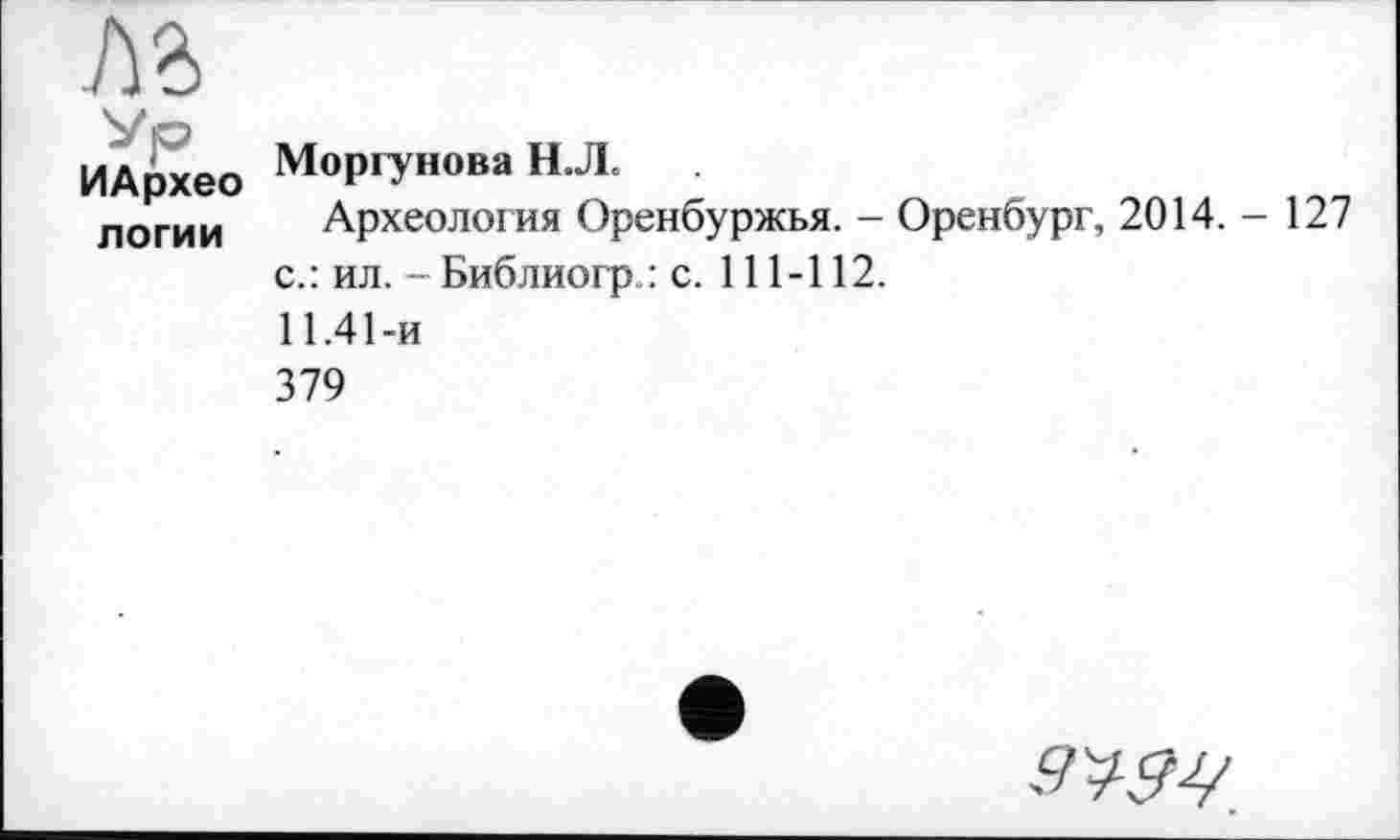 ﻿ИАрхео логии	Моргунова Н.Л< Археология Оренбуржья. - Оренбург, 2014.-127 с.: ил. - Библиогр.: с. 111-112. 11.41-и 379
